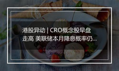 港股异动 | CRO概念股早盘走高 美联储本月降息概率仍较高 海内外医药投融资有望逐步回暖