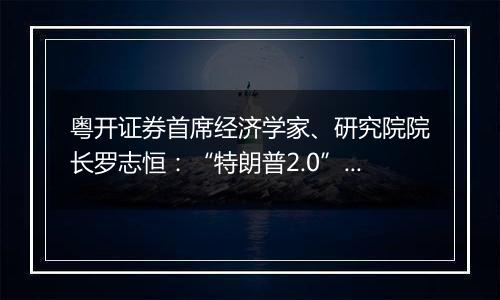 粤开证券首席经济学家、研究院院长罗志恒：“特朗普2.0”将加剧美国再通胀风险