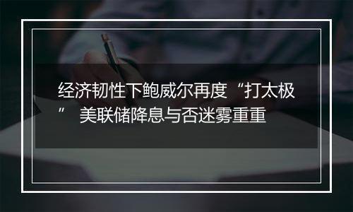 经济韧性下鲍威尔再度“打太极” 美联储降息与否迷雾重重