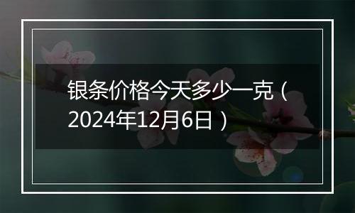 银条价格今天多少一克（2024年12月6日）