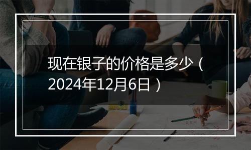 现在银子的价格是多少（2024年12月6日）