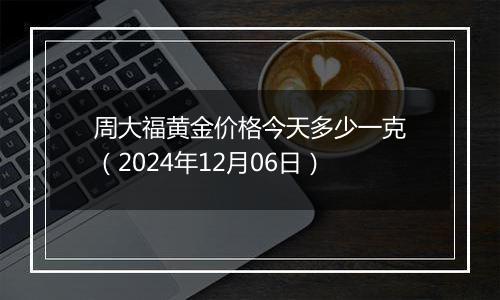 周大福黄金价格今天多少一克（2024年12月06日）