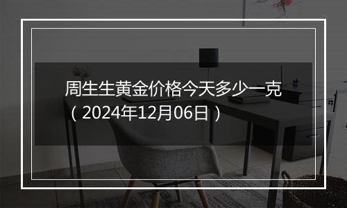 周生生黄金价格今天多少一克（2024年12月06日）