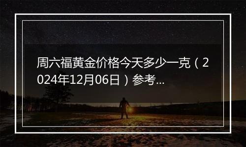 周六福黄金价格今天多少一克（2024年12月06日）参考价格