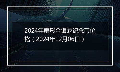 2024年扇形金银龙纪念币价格（2024年12月06日）