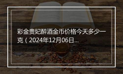 彩金贵妃醉酒金币价格今天多少一克（2024年12月06日）