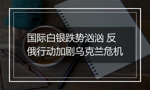 国际白银跌势汹汹 反俄行动加剧乌克兰危机