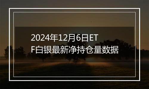 2024年12月6日ETF白银最新净持仓量数据