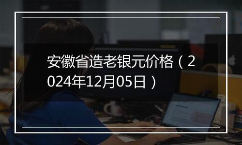 安徽省造老银元价格（2024年12月05日）