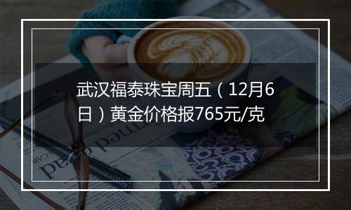 武汉福泰珠宝周五（12月6日）黄金价格报765元/克