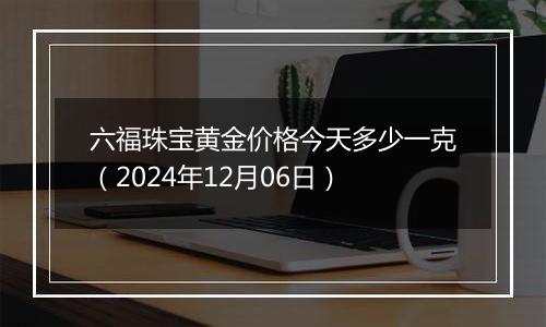 六福珠宝黄金价格今天多少一克（2024年12月06日）