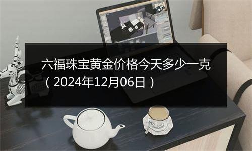 六福珠宝黄金价格今天多少一克（2024年12月06日）