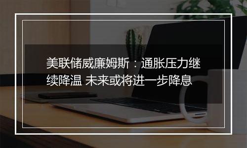 美联储威廉姆斯：通胀压力继续降温 未来或将进一步降息