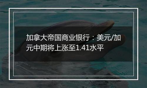 加拿大帝国商业银行：美元/加元中期将上涨至1.41水平