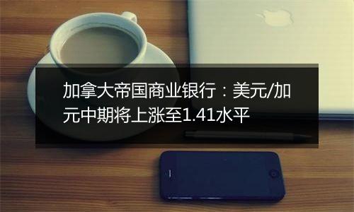 加拿大帝国商业银行：美元/加元中期将上涨至1.41水平