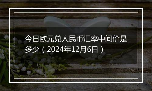 今日欧元兑人民币汇率中间价是多少（2024年12月6日）