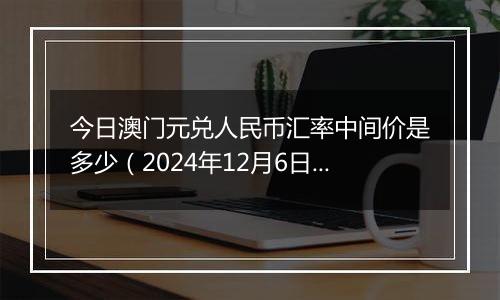 今日澳门元兑人民币汇率中间价是多少（2024年12月6日）