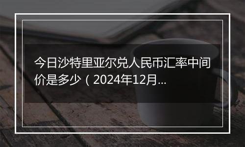 今日沙特里亚尔兑人民币汇率中间价是多少（2024年12月6日）