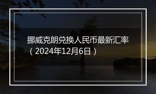 挪威克朗兑换人民币最新汇率（2024年12月6日）