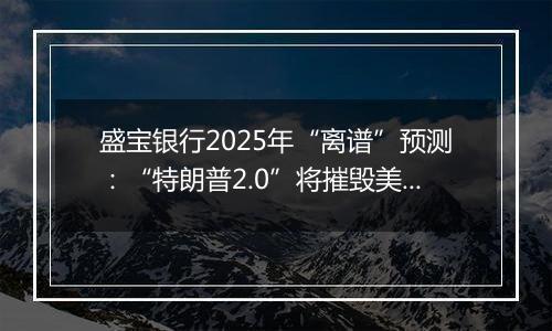 盛宝银行2025年“离谱”预测：“特朗普2.0”将摧毁美元