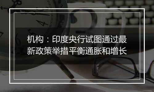 机构：印度央行试图通过最新政策举措平衡通胀和增长