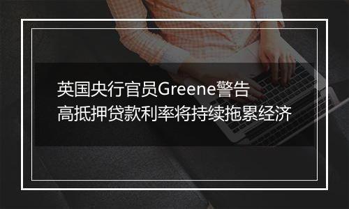 英国央行官员Greene警告高抵押贷款利率将持续拖累经济