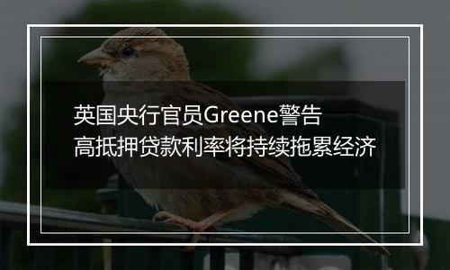 英国央行官员Greene警告高抵押贷款利率将持续拖累经济