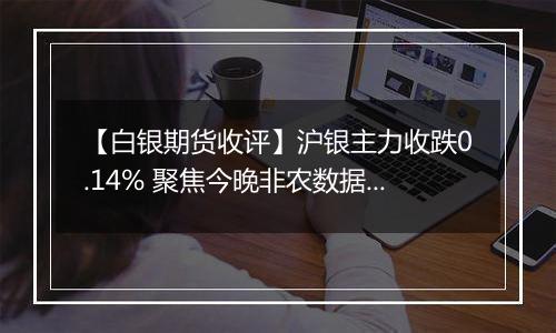 【白银期货收评】沪银主力收跌0.14% 聚焦今晚非农数据指引