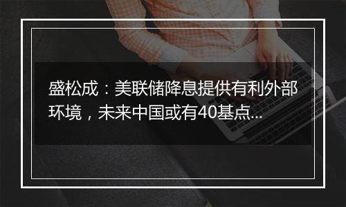 盛松成：美联储降息提供有利外部环境，未来中国或有40基点左右降息空间