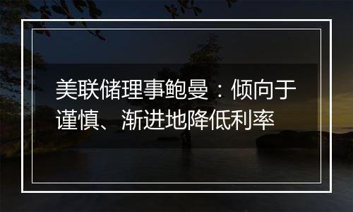 美联储理事鲍曼：倾向于谨慎、渐进地降低利率