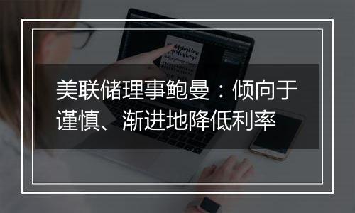 美联储理事鲍曼：倾向于谨慎、渐进地降低利率