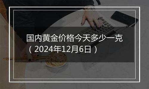 国内黄金价格今天多少一克（2024年12月6日）