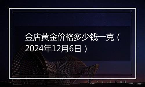 金店黄金价格多少钱一克（2024年12月6日）