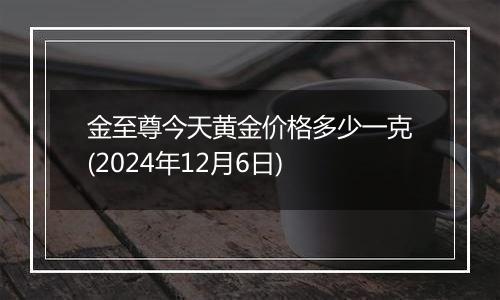 金至尊今天黄金价格多少一克(2024年12月6日)