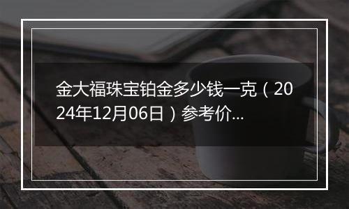 金大福珠宝铂金多少钱一克（2024年12月06日）参考价格