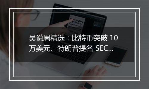 吴说周精选：比特币突破 10 万美元、特朗普提名 SEC 主席与加密货币负责人、鲍威尔称比特币是黄金的竞争对手与新闻 Top10