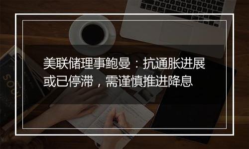 美联储理事鲍曼：抗通胀进展或已停滞，需谨慎推进降息