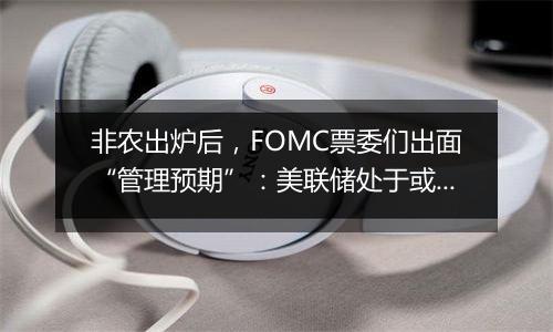 非农出炉后，FOMC票委们出面“管理预期”：美联储处于或接近放缓降息节点