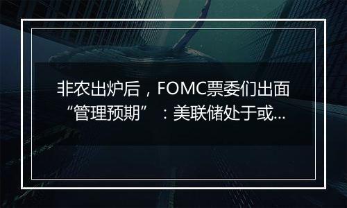 非农出炉后，FOMC票委们出面“管理预期”：美联储处于或接近放缓降息节点