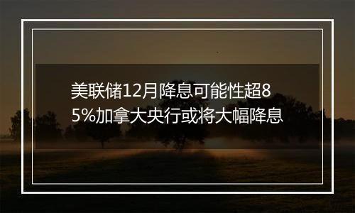 美联储12月降息可能性超85%加拿大央行或将大幅降息