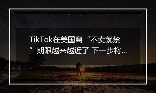 TikTok在美国离“不卖就禁”期限越来越近了 下一步将面临什么？