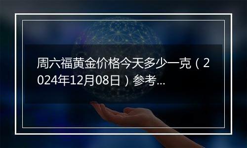 周六福黄金价格今天多少一克（2024年12月08日）参考价格