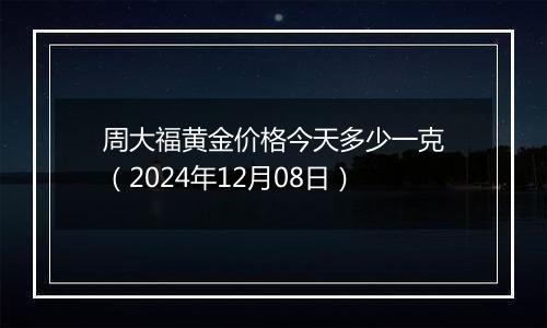 周大福黄金价格今天多少一克（2024年12月08日）