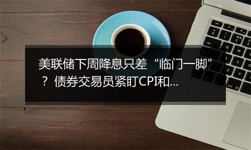 美联储下周降息只差“临门一脚”？ 债券交易员紧盯CPI和PPI数据