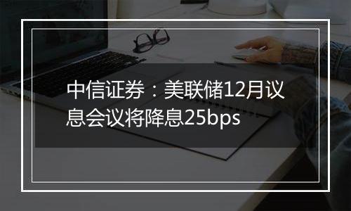 中信证券：美联储12月议息会议将降息25bps