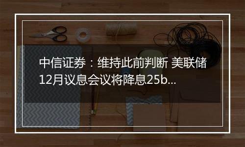 中信证券：维持此前判断 美联储12月议息会议将降息25bps