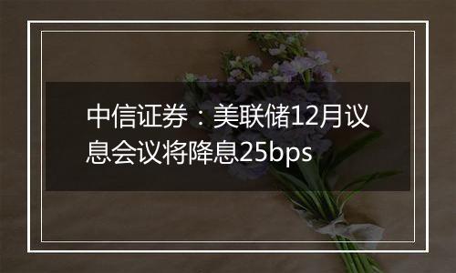 中信证券：美联储12月议息会议将降息25bps