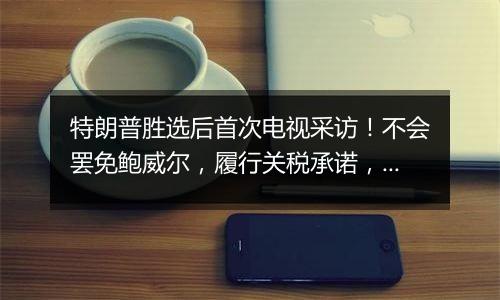 特朗普胜选后首次电视采访！不会罢免鲍威尔，履行关税承诺，考虑取消出生公民权