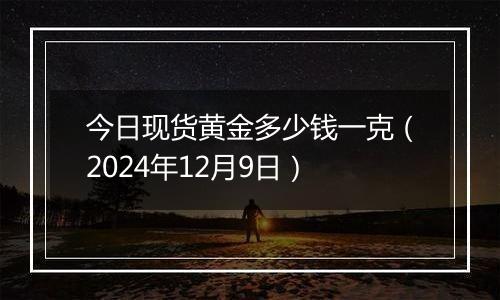 今日现货黄金多少钱一克（2024年12月9日）