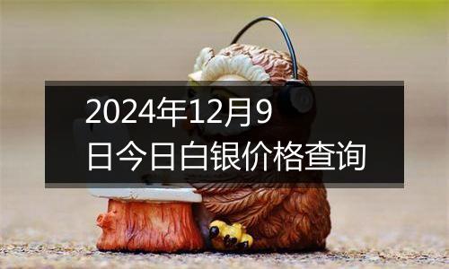 2024年12月9日今日白银价格查询